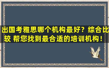 出国考雅思哪个机构最好？综合比较 帮您找到最合适的培训机构！